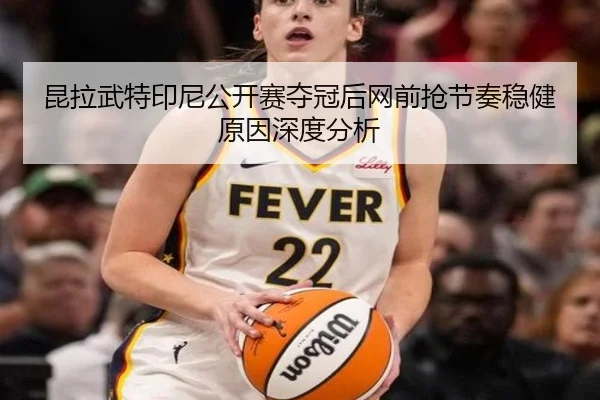 昆拉武特印尼公开赛夺冠后网前抢节奏稳健原因深度分析